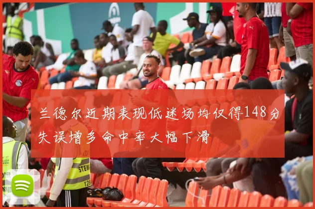 兰德尔近期表现低迷场均仅得148分失误增多命中率大幅下滑