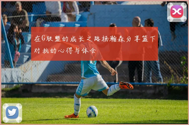 在G联盟的成长之路杨瀚森分享篮下对抗的心得与体会
