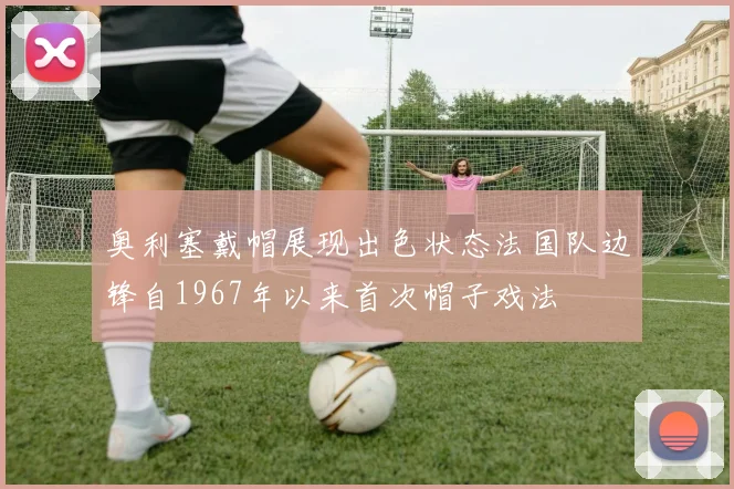 奥利塞戴帽展现出色状态法国队边锋自1967年以来首次帽子戏法