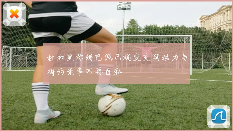 杜加里称姆巴佩已蜕变充满动力与梅西竞争不再自私