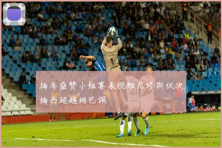 梅洛盛赞小组赛表现维尼修斯仅次梅西超越姆巴佩