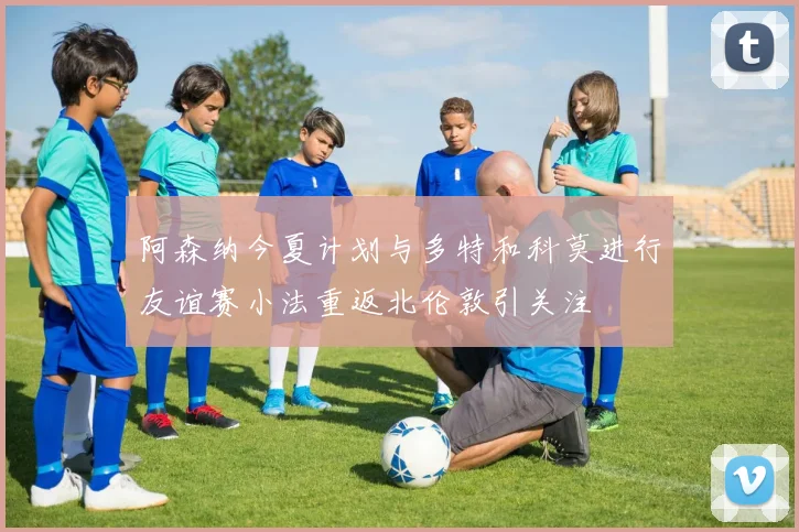 阿森纳今夏计划与多特和科莫进行友谊赛小法重返北伦敦引关注