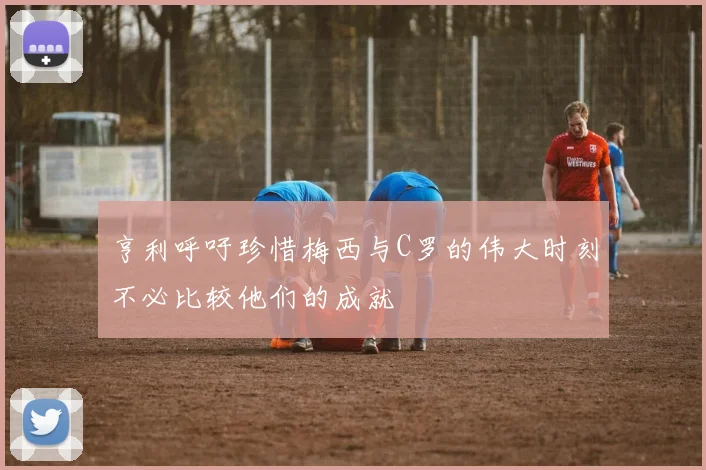 亨利呼吁珍惜梅西与C罗的伟大时刻不必比较他们的成就