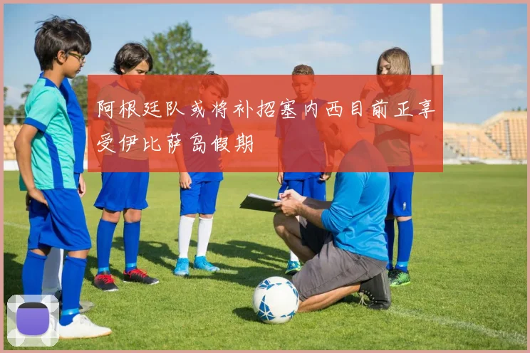 阿根廷队或将补招塞内西目前正享受伊比萨岛假期