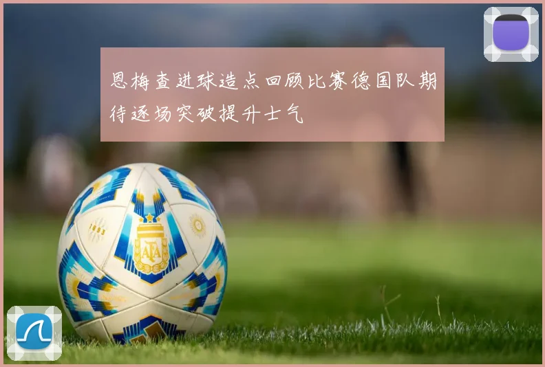 恩梅查进球造点回顾比赛德国队期待逐场突破提升士气