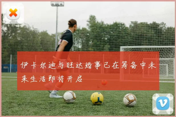 伊卡尔迪与旺达婚事已在筹备中未来生活即将开启