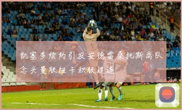 凯塞多续约引发安德雷桑托斯离队念头曼联纽卡积极追逐