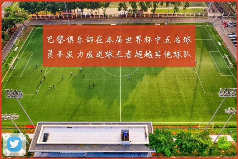 巴黎俱乐部在本届世界杯中五名球员齐发力成进球王者超越其他球队