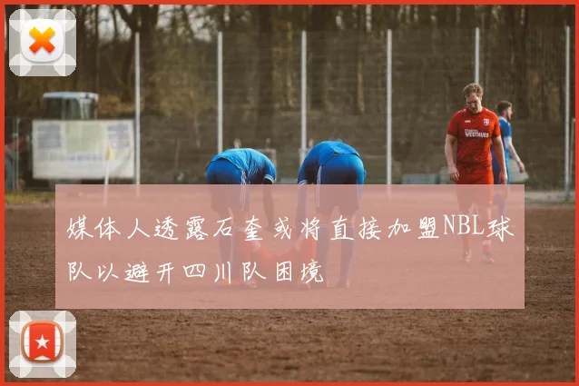 媒体人透露石奎或将直接加盟NBL球队以避开四川队困境