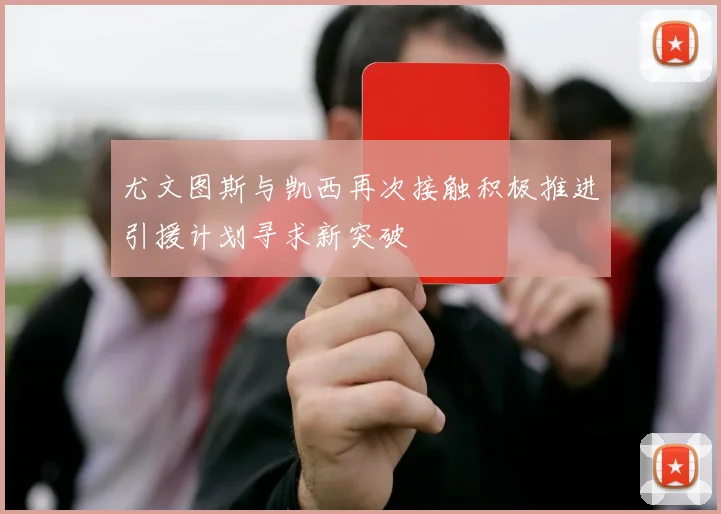 尤文图斯与凯西再次接触积极推进引援计划寻求新突破