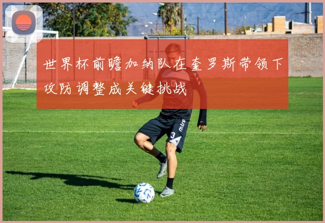 世界杯前瞻加纳队在奎罗斯带领下攻防调整成关键挑战