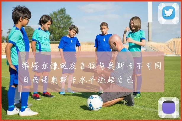 维塔尔谦逊发言称与奥斯卡不可同日而语奥斯卡水平远超自己