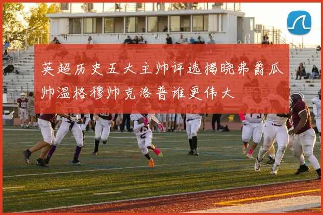 英超历史五大主帅评选揭晓弗爵瓜帅温格穆帅克洛普谁更伟大