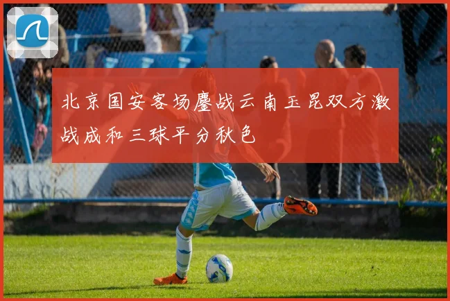 北京国安客场鏖战云南玉昆双方激战成和三球平分秋色