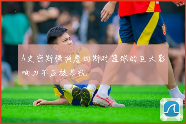 A史密斯强调詹姆斯对篮球的巨大影响力不应被忽视