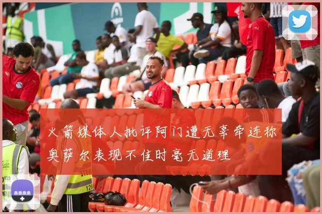 火箭媒体人批评阿门遭无辜牵连称奥萨尔表现不佳时毫无道理