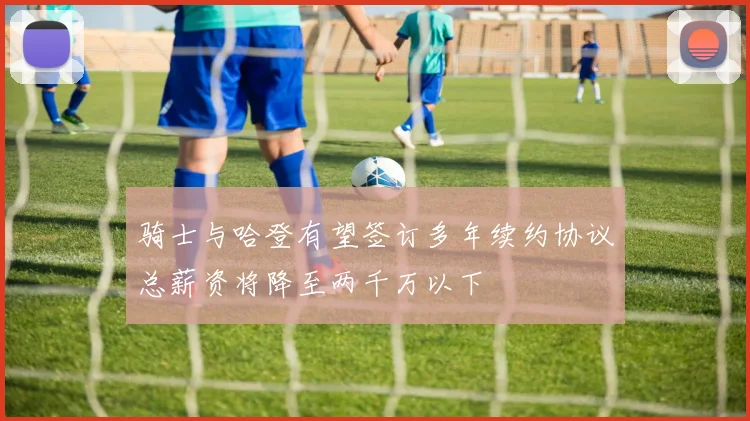 骑士与哈登有望签订多年续约协议总薪资将降至两千万以下