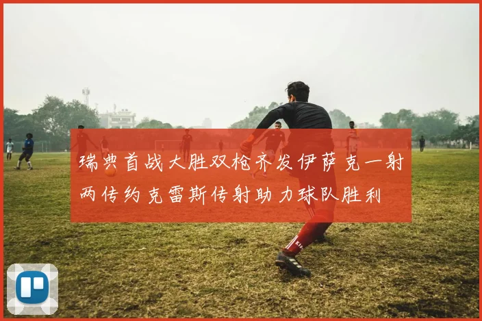 瑞典首战大胜双枪齐发伊萨克一射两传约克雷斯传射助力球队胜利