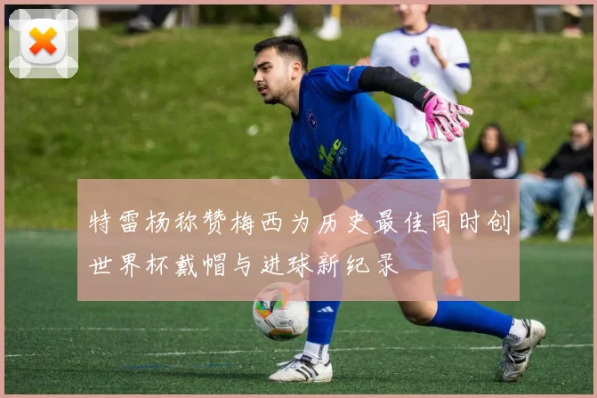 特雷杨称赞梅西为历史最佳同时创世界杯戴帽与进球新纪录