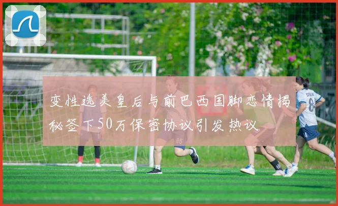 变性选美皇后与前巴西国脚恋情揭秘签下50万保密协议引发热议