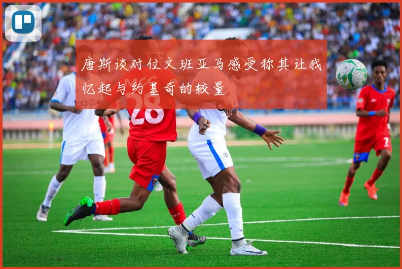 唐斯谈对位文班亚马感受称其让我忆起与约基奇的较量