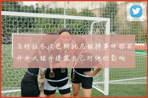 马特拉齐谈巴斯托尼假摔事件称其并非大错并透露自己对他的影响