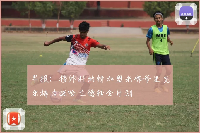 早报：穆帅科纳特加盟老佛爷里克尔梅力挺哈兰德转会计划