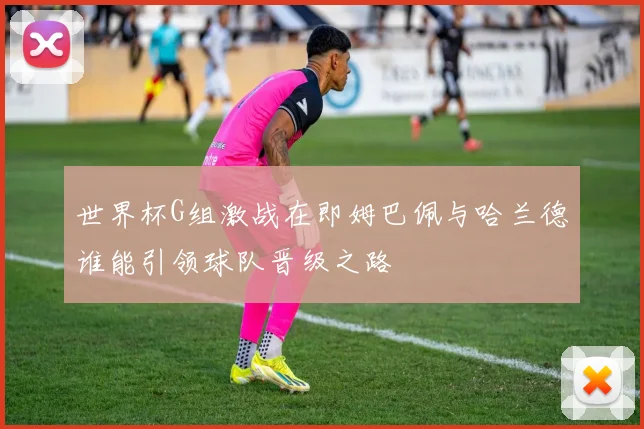 世界杯G组激战在即姆巴佩与哈兰德谁能引领球队晋级之路