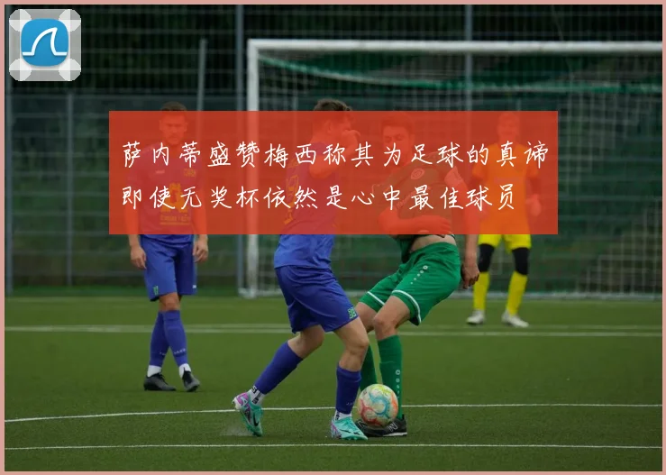 萨内蒂盛赞梅西称其为足球的真谛即使无奖杯依然是心中最佳球员