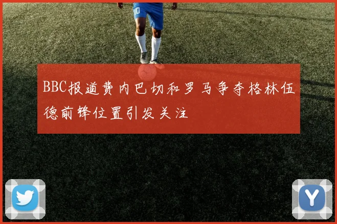 BBC报道费内巴切和罗马争夺格林伍德前锋位置引发关注