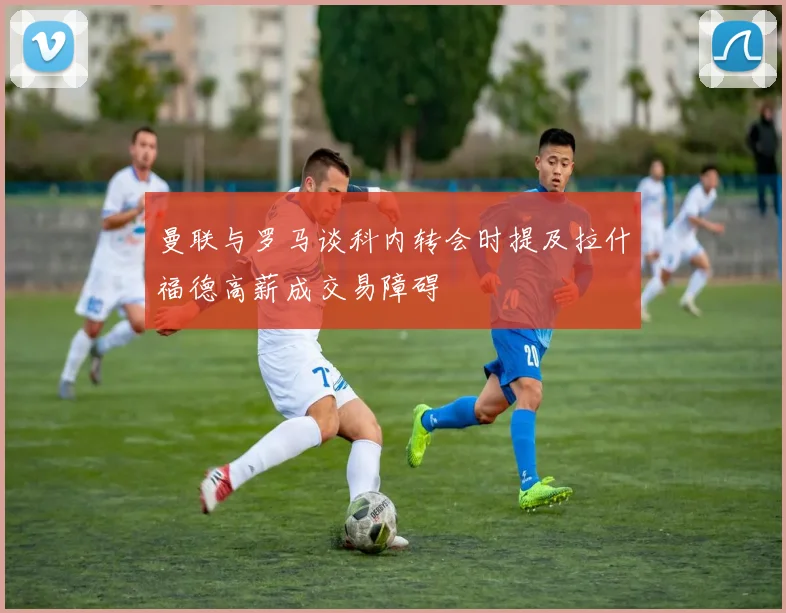 曼联与罗马谈科内转会时提及拉什福德高薪成交易障碍