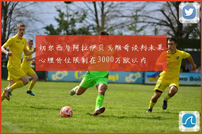 切尔西与阿拉伊贝戈维奇谈判未果心理价位限制在3000万欧以内